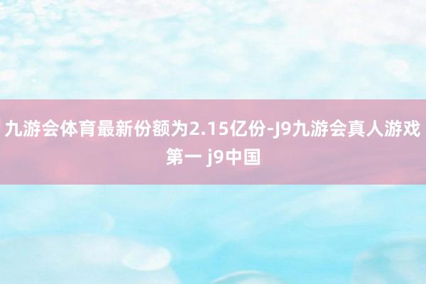 九游会体育最新份额为2.15亿份-J9九游会真人游戏第一 j9中国