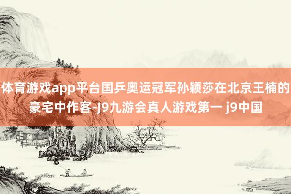 体育游戏app平台国乒奥运冠军孙颖莎在北京王楠的豪宅中作客-J9九游会真人游戏第一 j9中国