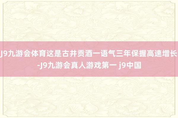 J9九游会体育这是古井贡酒一语气三年保握高速增长-J9九游会真人游戏第一 j9中国