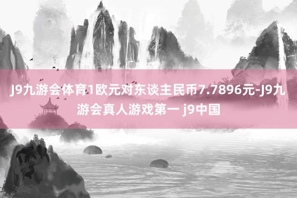 J9九游会体育1欧元对东谈主民币7.7896元-J9九游会真人游戏第一 j9中国