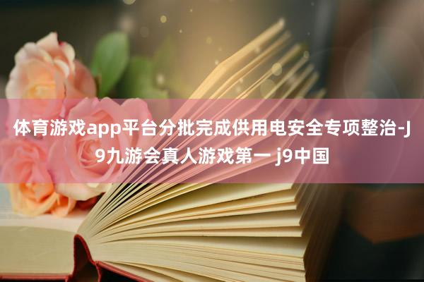 体育游戏app平台分批完成供用电安全专项整治-J9九游会真人游戏第一 j9中国